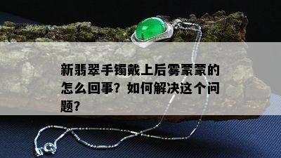 新翡翠手镯戴上后雾蒙蒙的怎么回事？如何解决这个问题？