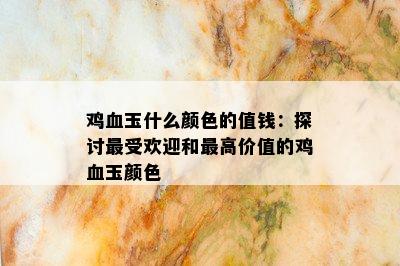 鸡血玉什么颜色的值钱：探讨更受欢迎和更高价值的鸡血玉颜色