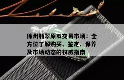 徐州翡翠原石交易市场：全方位了解购买、鉴定、保养及市场动态的权威指南