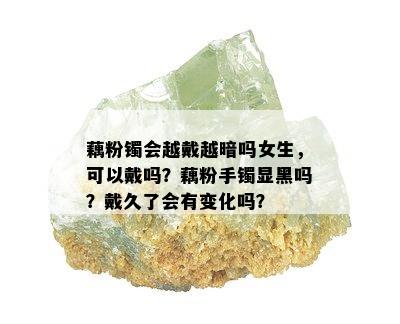 藕粉镯会越戴越暗吗女生，可以戴吗？藕粉手镯显黑吗？戴久了会有变化吗？