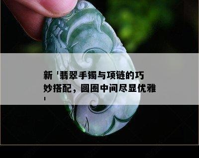 新 '翡翠手镯与项链的巧妙搭配，圆圈中间尽显优雅'