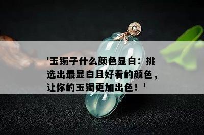 '玉镯子什么颜色显白：挑选出最显白且好看的颜色，让你的玉镯更加出色！'