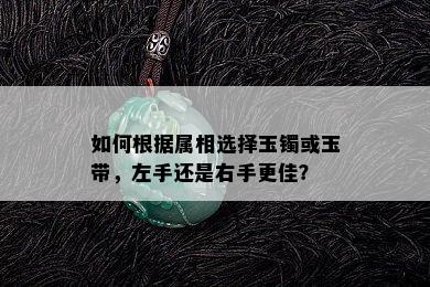 如何根据属相选择玉镯或玉带，左手还是右手更佳？