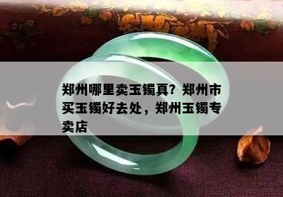 郑州哪里卖玉镯真？郑州市买玉镯好去处，郑州玉镯专卖店