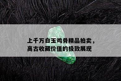 上千万白玉鸡骨精品拍卖，高古收藏价值的极致展现