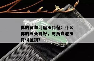 真的黄白河磨玉特征：什么样的石头算好，与黄白老玉有何区别？