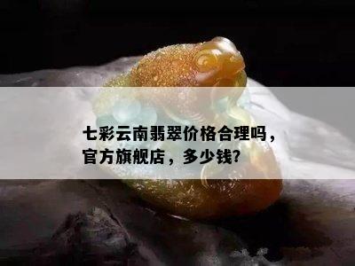 七彩云南翡翠价格合理吗，官方旗舰店，多少钱？