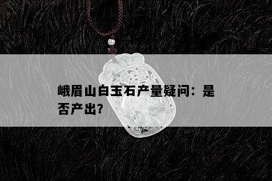 峨眉山白玉石产量疑问：是否产出？