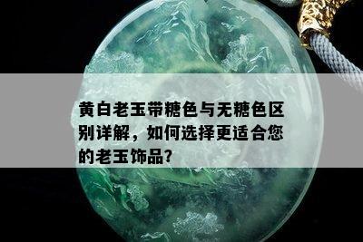 黄白老玉带糖色与无糖色区别详解，如何选择更适合您的老玉饰品？