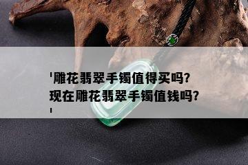 '雕花翡翠手镯值得买吗？现在雕花翡翠手镯值钱吗？'