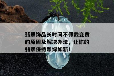 翡翠饰品长时间不佩戴变黄的原因及解决办法，让你的翡翠保持翠绿如新！