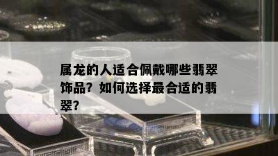 属龙的人适合佩戴哪些翡翠饰品？如何选择最合适的翡翠？