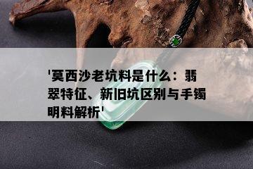 '莫西沙老坑料是什么：翡翠特征、新旧坑区别与手镯明料解析'