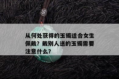 从何处获得的玉镯适合女生佩戴？戴别人送的玉镯需要注意什么？