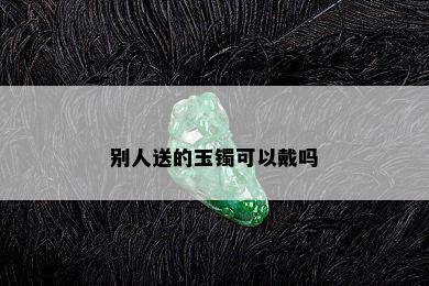 别人送的玉镯可以戴吗