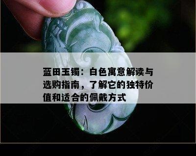 蓝田玉镯：白色寓意解读与选购指南，了解它的独特价值和适合的佩戴方式