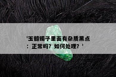 '玉髓镯子里面有杂质黑点：正常吗？如何处理？'