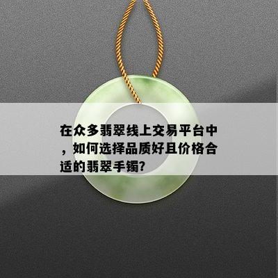 在众多翡翠线上交易平台中，如何选择品质好且价格合适的翡翠手镯？