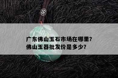 广东佛山玉石市场在哪里？佛山玉器批发价是多少？