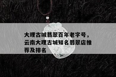 大理古城翡翠百年老字号，云南大理古城知名翡翠店推荐及排名