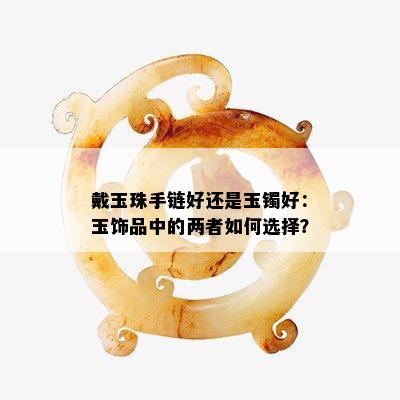 戴玉珠手链好还是玉镯好：玉饰品中的两者如何选择？