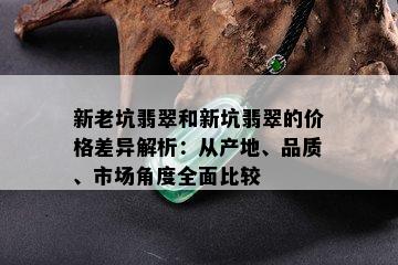 新老坑翡翠和新坑翡翠的价格差异解析：从产地、品质、市场角度全面比较