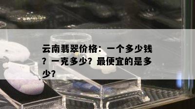 云南翡翠价格：一个多少钱？一克多少？更便宜的是多少？