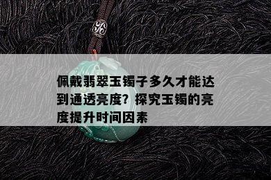 佩戴翡翠玉镯子多久才能达到通透亮度？探究玉镯的亮度提升时间因素