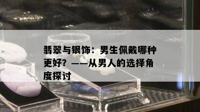 翡翠与银饰：男生佩戴哪种更好？——从男人的选择角度探讨