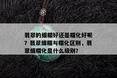 翡翠的细糯好还是糯化好呢？翡翠细糯与糯化区别，翡翠细糯化是什么级别？