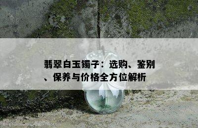 翡翠白玉镯子：选购、鉴别、保养与价格全方位解析