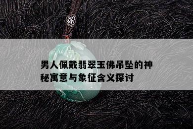 男人佩戴翡翠玉佛吊坠的神秘寓意与象征含义探讨