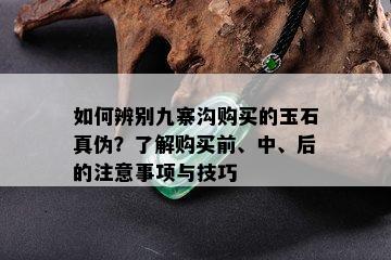 如何辨别九寨沟购买的玉石真伪？了解购买前、中、后的注意事项与技巧