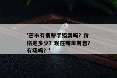 '芒市有翡翠手镯卖吗？价格是多少？现在哪里有售？有场吗？'