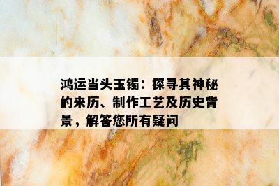 鸿运当头玉镯：探寻其神秘的来历、制作工艺及历史背景，解答您所有疑问