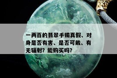 一两百的翡翠手镯真假、对身是否有害、是否可戴、有无辐射？能购买吗？