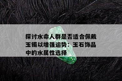 探讨水命人群是否适合佩戴玉镯以增强运势：玉石饰品中的水属性选择