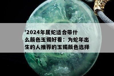 '2024年属蛇适合带什么颜色玉镯好看：为蛇年出生的人推荐的玉镯颜色选择'