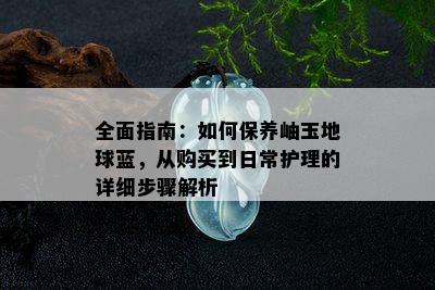 全面指南：如何保养岫玉地球蓝，从购买到日常护理的详细步骤解析