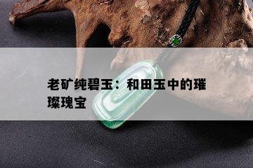 老矿纯碧玉：和田玉中的璀璨瑰宝