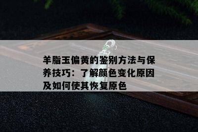 羊脂玉偏黄的鉴别方法与保养技巧：了解颜色变化原因及如何使其恢复原色