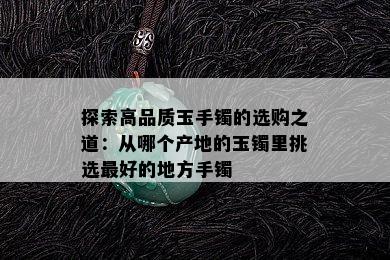 探索高品质玉手镯的选购之道：从哪个产地的玉镯里挑选更好的地方手镯