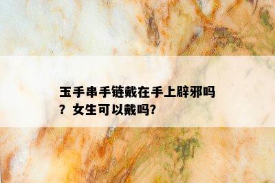 玉手串手链戴在手上辟邪吗？女生可以戴吗？