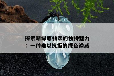 探索晴绿底翡翠的独特魅力：一种难以抗拒的绿 *** 惑