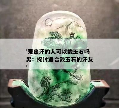 '爱出汗的人可以戴玉石吗男：探讨适合戴玉石的汗友'