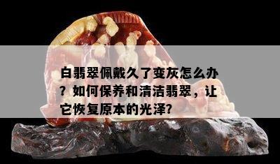 白翡翠佩戴久了变灰怎么办？如何保养和清洁翡翠，让它恢复原本的光泽？