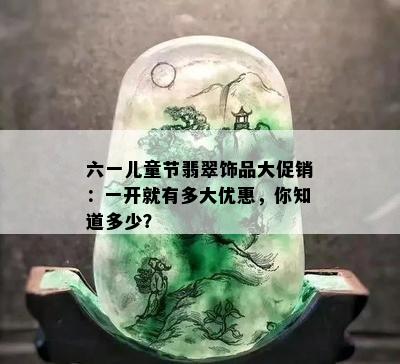 六一儿童节翡翠饰品大促销：一开就有多大优惠，你知道多少？