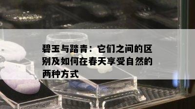 碧玉与踏青：它们之间的区别及如何在春天享受自然的两种方式