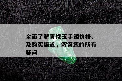 全面了解青绿玉手镯价格、及购买渠道，解答您的所有疑问