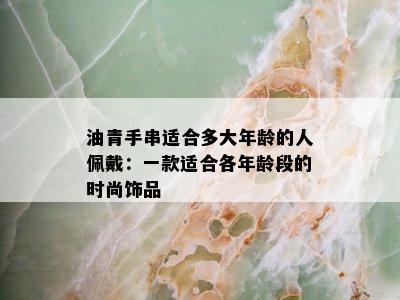 油青手串适合多大年龄的人佩戴：一款适合各年龄段的时尚饰品